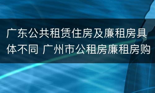 广东公共租赁住房及廉租房具体不同 广州市公租房廉租房购买政策