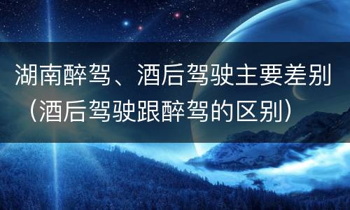 湖南醉驾、酒后驾驶主要差别（酒后驾驶跟醉驾的区别）