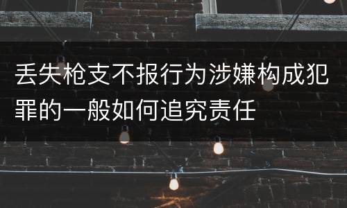 丢失枪支不报行为涉嫌构成犯罪的一般如何追究责任