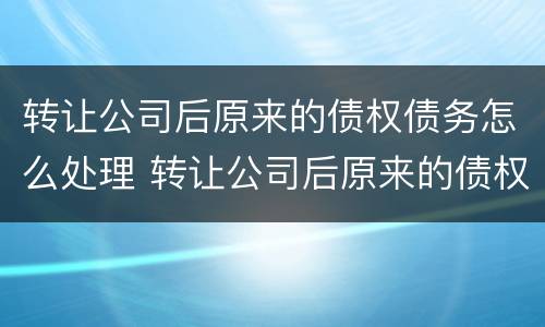 转让公司后原来的债权债务怎么处理 转让公司后原来的债权债务怎么处理呢