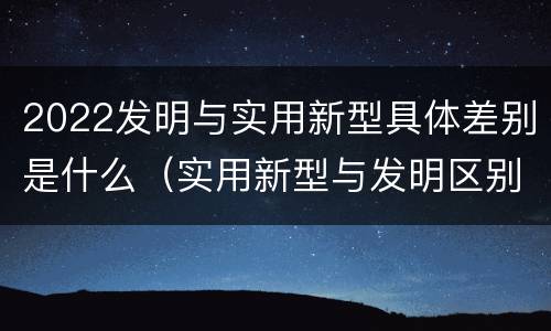 2022发明与实用新型具体差别是什么（实用新型与发明区别）