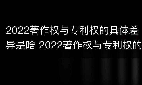 2022著作权与专利权的具体差异是啥 2022著作权与专利权的具体差异是啥呢