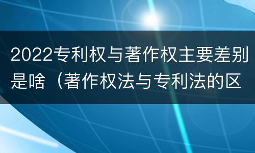 2022专利权与著作权主要差别是啥（著作权法与专利法的区别）