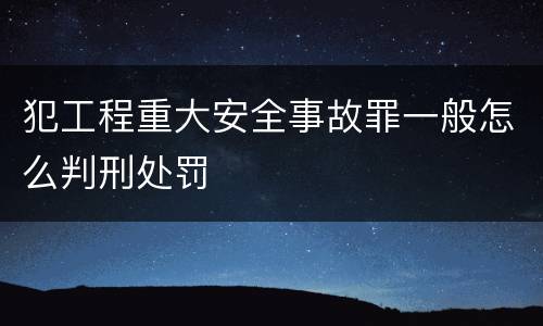 犯工程重大安全事故罪一般怎么判刑处罚