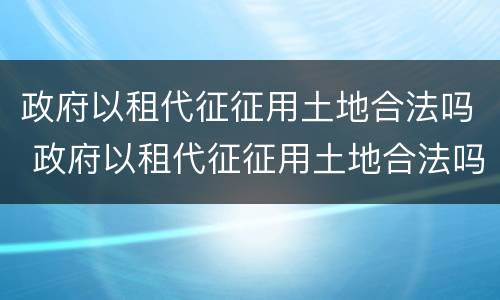 政府以租代征征用土地合法吗 政府以租代征征用土地合法吗知乎