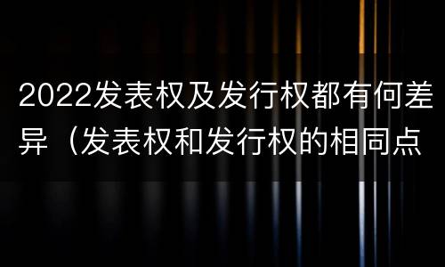 2022发表权及发行权都有何差异（发表权和发行权的相同点）