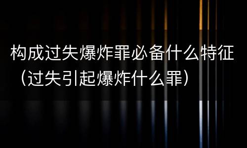构成过失爆炸罪必备什么特征（过失引起爆炸什么罪）