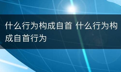 什么行为构成自首 什么行为构成自首行为