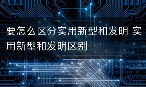 要怎么区分实用新型和发明 实用新型和发明区别