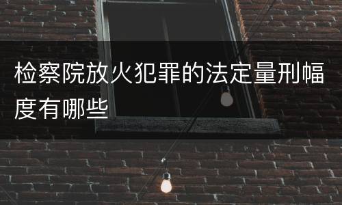 检察院放火犯罪的法定量刑幅度有哪些
