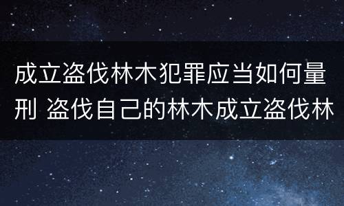成立盗伐林木犯罪应当如何量刑 盗伐自己的林木成立盗伐林木罪吗