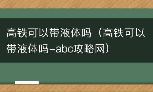 高铁可以带液体吗（高铁可以带液体吗-abc攻略网）