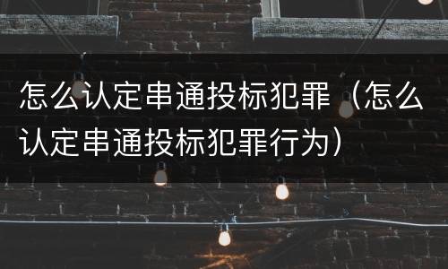 怎么认定串通投标犯罪（怎么认定串通投标犯罪行为）