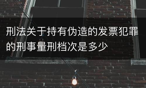 刑法关于持有伪造的发票犯罪的刑事量刑档次是多少