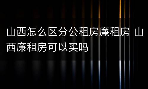 山西怎么区分公租房廉租房 山西廉租房可以买吗