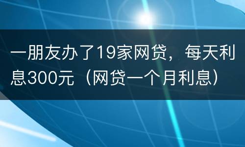 一朋友办了19家网贷，每天利息300元（网贷一个月利息）