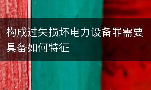 构成过失损坏电力设备罪需要具备如何特征