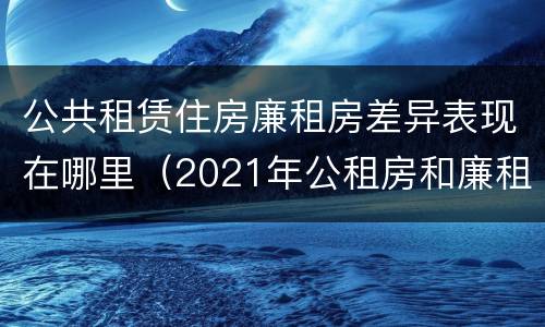 公共租赁住房廉租房差异表现在哪里（2021年公租房和廉租房有什么区别）