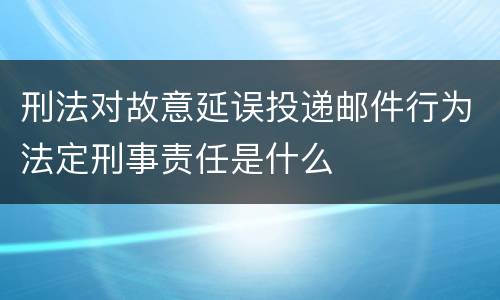 刑法对故意延误投递邮件行为法定刑事责任是什么