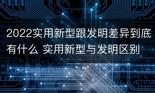 2022实用新型跟发明差异到底有什么 实用新型与发明区别