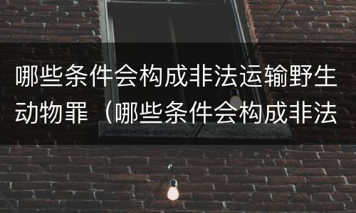 哪些条件会构成非法运输野生动物罪（哪些条件会构成非法运输野生动物罪名）