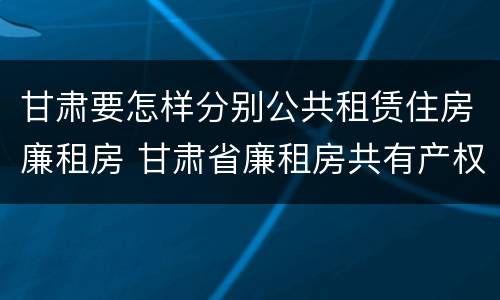 甘肃要怎样分别公共租赁住房廉租房 甘肃省廉租房共有产权管理办法