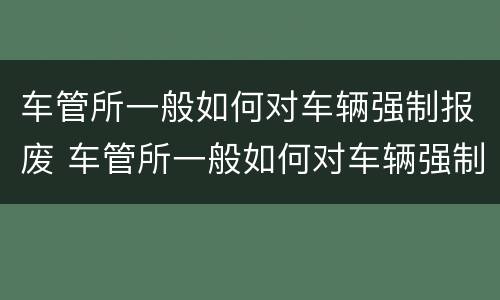 车管所一般如何对车辆强制报废 车管所一般如何对车辆强制报废处理