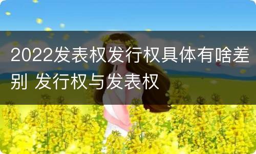 2022发表权发行权具体有啥差别 发行权与发表权