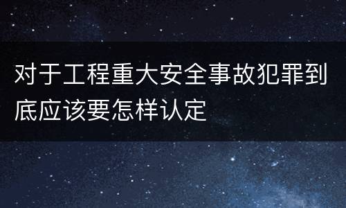 对于工程重大安全事故犯罪到底应该要怎样认定