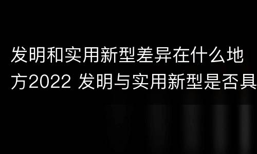 发明和实用新型差异在什么地方2022 发明与实用新型是否具有实用性