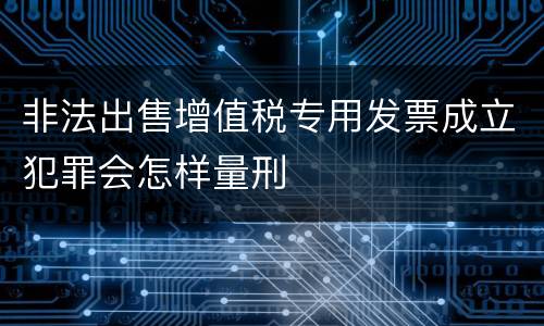 非法出售增值税专用发票成立犯罪会怎样量刑
