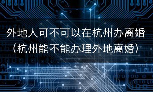 外地人可不可以在杭州办离婚（杭州能不能办理外地离婚）