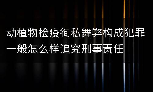动植物检疫徇私舞弊构成犯罪一般怎么样追究刑事责任