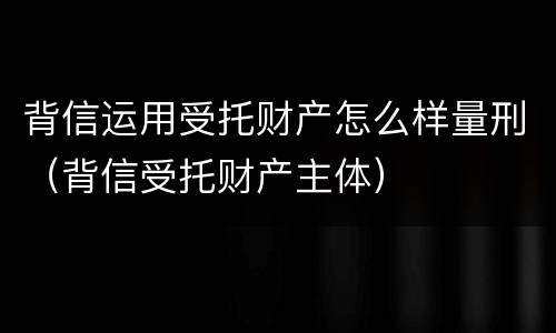 背信运用受托财产怎么样量刑（背信受托财产主体）