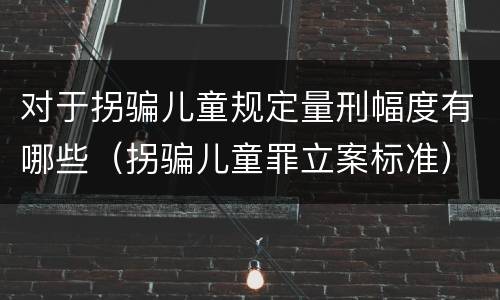 对于拐骗儿童规定量刑幅度有哪些（拐骗儿童罪立案标准）