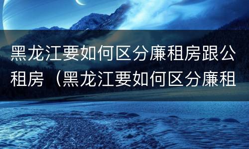 黑龙江要如何区分廉租房跟公租房（黑龙江要如何区分廉租房跟公租房的区别）