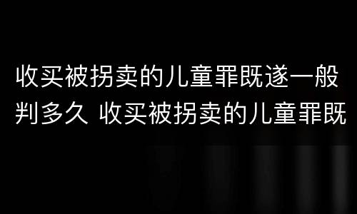 收买被拐卖的儿童罪既遂一般判多久 收买被拐卖的儿童罪既遂一般判多久呢