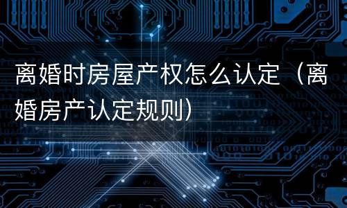 离婚时房屋产权怎么认定（离婚房产认定规则）