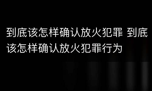 到底该怎样确认放火犯罪 到底该怎样确认放火犯罪行为