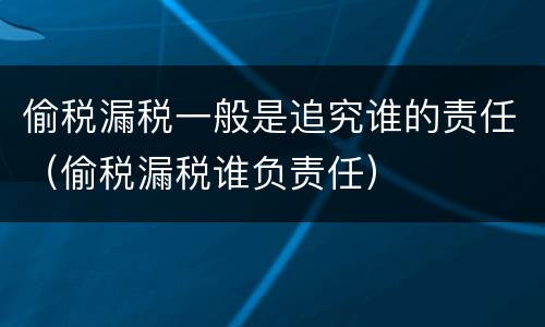 偷税漏税一般是追究谁的责任（偷税漏税谁负责任）