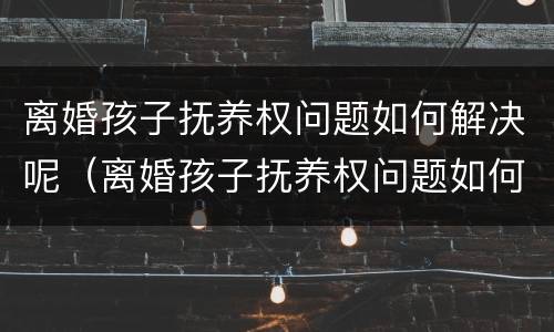 离婚孩子抚养权问题如何解决呢（离婚孩子抚养权问题如何解决呢女方）