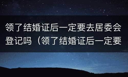 领了结婚证后一定要去居委会登记吗（领了结婚证后一定要去居委会登记吗）