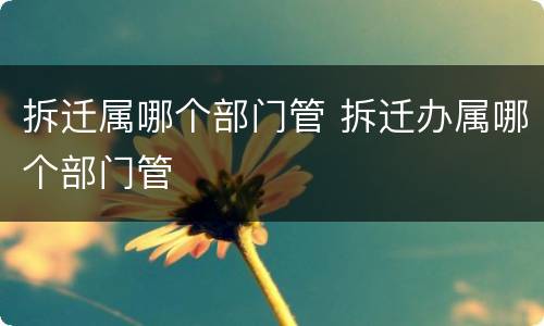 拆迁属哪个部门管 拆迁办属哪个部门管