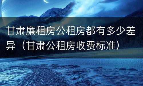 甘肃廉租房公租房都有多少差异（甘肃公租房收费标准）