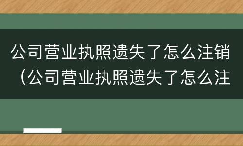 公司营业执照遗失了怎么注销（公司营业执照遗失了怎么注销掉）