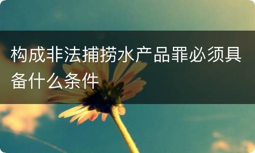 构成非法捕捞水产品罪必须具备什么条件