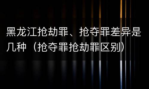 黑龙江抢劫罪、抢夺罪差异是几种（抢夺罪抢劫罪区别）