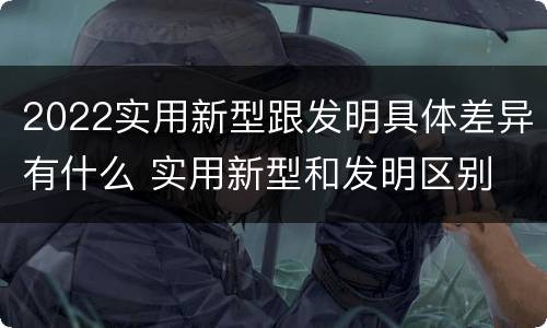 2022实用新型跟发明具体差异有什么 实用新型和发明区别