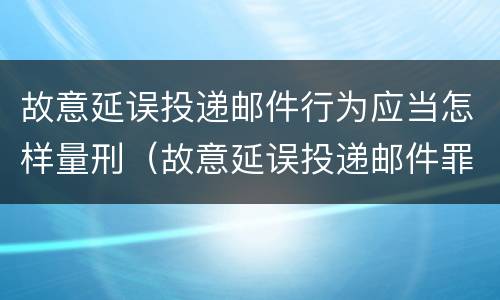故意延误投递邮件行为应当怎样量刑（故意延误投递邮件罪的立案标准）