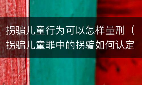 拐骗儿童行为可以怎样量刑（拐骗儿童罪中的拐骗如何认定）